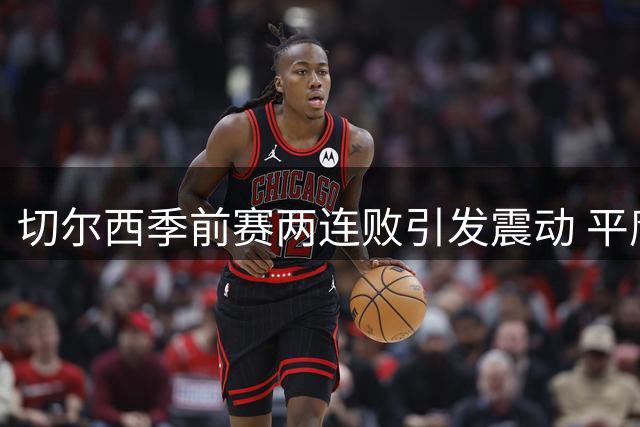 切尔西季前赛两连败引发震动 平庸球员恐遭清洗潮