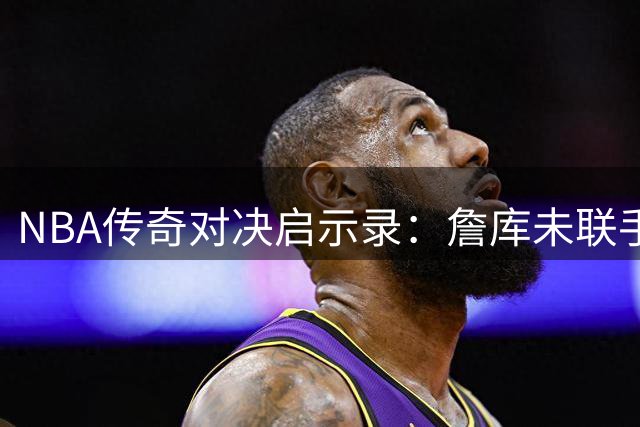 NBA传奇对决启示录：詹库未联手的背后藏着篮球运动真谛